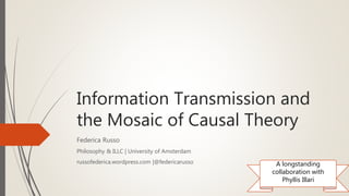 Information Transmission and
the Mosaic of Causal Theory
Federica Russo
Philosophy & ILLC | University of Amsterdam
russofederica.wordpress.com |@federicarusso A longstanding
collaboration with
Phyllis Illari
 