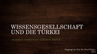WISSENSGESELLSCHAFT
UND DIE TÜRKEI
MAHMUT TOZDUMAN & MURAT SÜZÜK
Vorgelegt bei: Prof. Dr. Yücel Yılmaz
2014
 