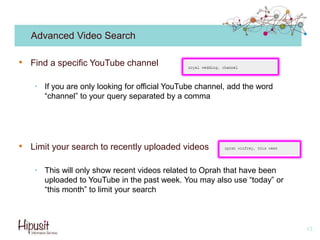 Advanced Video Search
• Find a specific YouTube channel
• If you are only looking for official YouTube channel, add the word
“channel” to your query separated by a comma
• Limit your search to recently uploaded videos
• This will only show recent videos related to Oprah that have been
uploaded to YouTube in the past week. You may also use “today” or
“this month” to limit your search
13
 