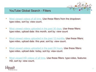 YouTube Global Search - Filters
• Most viewed videos of all time. Use these filters from the dropdown:
type:video, sort by: view count.
• Most viewed videos uploaded in the past 30 days. Use these filters:
type:video, upload date: this month, sort by: view count
• Most viewed videos uploaded in the past 12 months. Use these filters:
type:video, upload date: this year, sort by: view count.
• Most viewed videos uploaded in the past 24 hours. Use these filters:
type:video, upload date: today, sort by: view count.
• Most viewed HD videos of all time. Use these filters: type:video, features:
HD, sort by: view count.
17
 