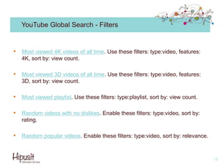 YouTube Global Search - Filters
• Most viewed 4K videos of all time. Use these filters: type:video, features:
4K, sort by: view count.
• Most viewed 3D videos of all time. Use these filters: type:video, features:
3D, sort by: view count.
• Most viewed playlist. Use these filters: type:playlist, sort by: view count.
• Random videos with no dislikes. Enable these filters: type:video, sort by:
rating.
• Random popular videos. Enable these filters: type:video, sort by: relevance.
18
 