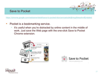 Save to Pocket
• Pocket is a bookmarking service.
• It’s useful when you’re distracted by online content in the middle of
work. Just save the Web page with the one-click Save to Pocket
Chrome extension.
27
https://chrome.google.com/webstore/detail/save-to-pocket/niloccemoadcdkdjlinkgdfekeahmflj/related
 