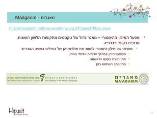 Maágarim - ‫מאגרים‬
•‫מפעל‬‫המילון‬‫ההיסטורי‬–‫השונות‬ ‫הלשון‬ ‫מתקופות‬ ‫טקסטים‬ ‫של‬ ‫גדול‬ ‫מאגר‬,
‫ערוכים‬‫כקונקורדנצייה‬
•‫מטרתו‬‫המילים‬ ‫של‬ ‫תולדותיהן‬ ‫את‬ ‫למסור‬ ‫היסטורי‬ ‫מילון‬ ‫של‬‫העברית‬ ‫בשפה‬:
•‫משמעויותיהן‬‫וגלגולי‬ ‫הדורות‬ ‫במהלך‬‫צורתן‬
•‫מתי‬‫הראשונה‬ ‫בפעם‬ ‫תועדו‬
•‫מתי‬‫השימוש‬ ‫פסק‬‫בהן‬
38
http://maagarim.hebrew-academy.org.il/Pages/PMain.aspx
 