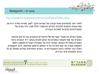 Maágarim - ‫מאגרים‬
‫לשון‬ ‫חוקרי‬ ‫עשרות‬ ‫של‬ ‫עבודה‬ ‫שנות‬ ‫מחמישים‬ ‫יותר‬ ‫לאחר‬,‫היהדות‬ ‫ומדעי‬ ‫ספרות‬,
‫של‬ ‫במינו‬ ‫יחיד‬ ‫אוצר‬ ‫לכלל‬ ‫ההיסטורי‬ ‫המילון‬ ‫לכתיבת‬ ‫הנתונים‬ ‫בסיס‬ ‫צמח‬
‫העברית‬ ‫לספרות‬ ‫מדעיות‬ ‫קונקורדנציות‬.
‫את‬ ‫אסף‬ ‫ההיסטורי‬ ‫המילון‬ ‫מפעל‬‫כל‬‫חתימת‬ ‫למן‬ ‫עברית‬ ‫הכתובים‬ ‫החיבורים‬
‫ביותר‬ ‫הטובים‬ ‫היד‬ ‫בכתבי‬ ‫נתונים‬ ‫שהם‬ ‫כפי‬ ‫הגאונים‬ ‫תקופת‬ ‫סוף‬ ‫ועד‬ ‫המקרא‬
‫העולם‬ ‫בספריות‬ ‫המצויים‬,‫המאה‬ ‫מאמצע‬ ‫העברית‬ ‫הספרות‬ ‫של‬ ‫גדול‬ ‫ומבחר‬
‫השמונה‬-‫שבדפוס‬ ‫הראשון‬ ‫נוסחם‬ ‫פי‬ ‫על‬ ‫המדינה‬ ‫קום‬ ‫עד‬ ‫עשרה‬.‫הטקסטים‬ ‫לרוב‬
‫הכנת‬ ‫נשלמה‬ ‫כבר‬ ‫האלה‬‫הקונקורדנצייה‬.‫על‬ ‫גם‬ ‫במפעל‬ ‫עמלים‬ ‫האחרונות‬ ‫בשנים‬
‫הביניים‬ ‫מימי‬ ‫טקסטים‬ ‫עיבוד‬.
39
http://maagarim.hebrew-academy.org.il/Pages/PMain.aspx
 
