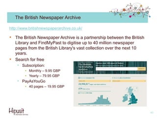 The British Newspaper Archive
• The British Newspaper Archive is a partnership between the British
Library and FindMyPast to digitise up to 40 million newspaper
pages from the British Library's vast collection over the next 10
years.
• Search for free
• Subscription:
• Monthly – 9.95 GBP
• Yearly – 79.95 GBP
• PayAsYouGo
• 40 pages – 19.95 GBP
40
http://www.britishnewspaperarchive.co.uk/
 