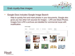 Grab royalty-free images
• Google Docs includes Google Image Search
• Help to quickly find and insert photos in your documents. Google also
gives you two other rich sources for images – LIFE and Stock Photos.
Images from LIFE’s archives are labelled for commercial reuse with
modification.
8
 