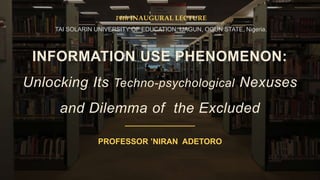 INFORMATION USE PHENOMENON:
Unlocking Its Techno-psychological Nexuses
and Dilemma of the Excluded
PROFESSOR ’NIRAN ADETORO
14th INAUGURAL LECTURE
TAI SOLARIN UNIVERSITY OF EDUCATION, IJAGUN, OGUN STATE, Nigeria.
 