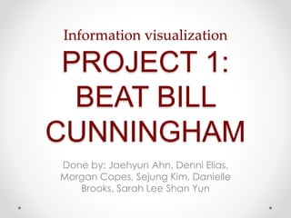 Information visualization 
PROJECT 1: 
BEAT BILL 
CUNNINGHAM 
Done by: Jaehyun Ahn, Denni Elias, 
Morgan Copes, Sejung Kim, Danielle 
Brooks, Sarah Lee Shan Yun 
 