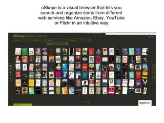 oSkope is a visual browser that lets you  search and organize items from different  web services like Amazon, Ebay, YouTube  or Flickr in an intuitive way. 