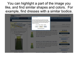 You can highlight a part of the image you like, and find similar shapes and colors.  For example, find dresses with a similar bodice. 