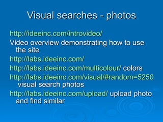Visual searches - photos http://ideeinc.com/introvideo/ Video overview demonstrating how to use the site http://labs.ideeinc.com/ http://labs.ideeinc.com/multicolour/  colors http://labs.ideeinc.com/visual/#random=525098  visual search photos http://labs.ideeinc.com/upload/  upload photo and find similar 