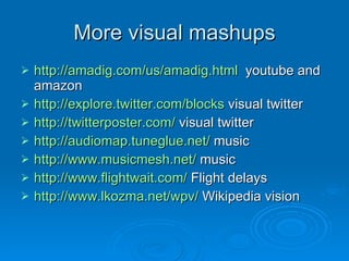 More visual mashups http://amadig.com/us/amadig.html   youtube and amazon http://explore.twitter.com/blocks  visual twitter http://twitterposter.com/  visual twitter http://audiomap.tuneglue.net/  music http://www.musicmesh.net/  music http://www.flightwait.com/  Flight delays http://www.lkozma.net/wpv/  Wikipedia vision 