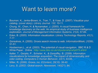 Want to learn more? Bouman, K., Jenks-Brown, A., Tran, T., & Vose, D. (2007). Visualize your catalog. (cover story).  Library Journal, 132 , 10-11.  Chung, W., Chen, H. & Nunamaker, J. (2005). A visual framework for knowledge discovery on the web: An empirical study of business intelligence exploration.  Journal of Management Information Systems, 21 (4), 57-84.  Eden, B. (2005). Information visualization.  Library Technology Reports, 41 (1), 7-17. Gonsalves, A. (2005). Groxis search moves to web.  InformationWeek,  (1039), 51-51.  Hooberman,L., et al. (2003). The potential of visual navigation.  BBC R & D White Paper.  Online  : http://www.bbc.co.uk/rd/pubs/whp/whp075.shtml Keller, T., Gerjets, P., Scheiter, K., & Garsoffky, B. (2006). Information visualizations for knowledge acquisition: The impact of dimensionality and color coding.  Computers in Human Behavior, 22 (1), 43-65. Miller, R. (2006). Groxis, inc.  EContent, 29 (10), 39-40.  Levy, S. (2002). Global search.  Newsweek, 140 (21), 84. 