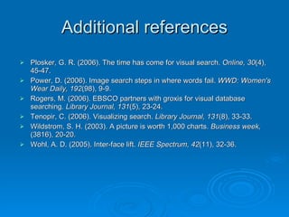 Additional references Plosker, G. R. (2006). The time has come for visual search.  Online, 30 (4), 45-47.  Power, D. (2006). Image search steps in where words fail.  WWD: Women's Wear Daily, 192 (98), 9-9.  Rogers, M. (2006). EBSCO partners with groxis for visual database searching.  Library Journal, 131 (5), 23-24.  Tenopir, C. (2006). Visualizing search.  Library Journal, 131 (8), 33-33.  Wildstrom, S. H. (2003). A picture is worth 1,000 charts.  Business week,  (3816), 20-20.  Wohl, A. D. (2005). Inter-face lift.  IEEE Spectrum, 42 (11), 32-36.  