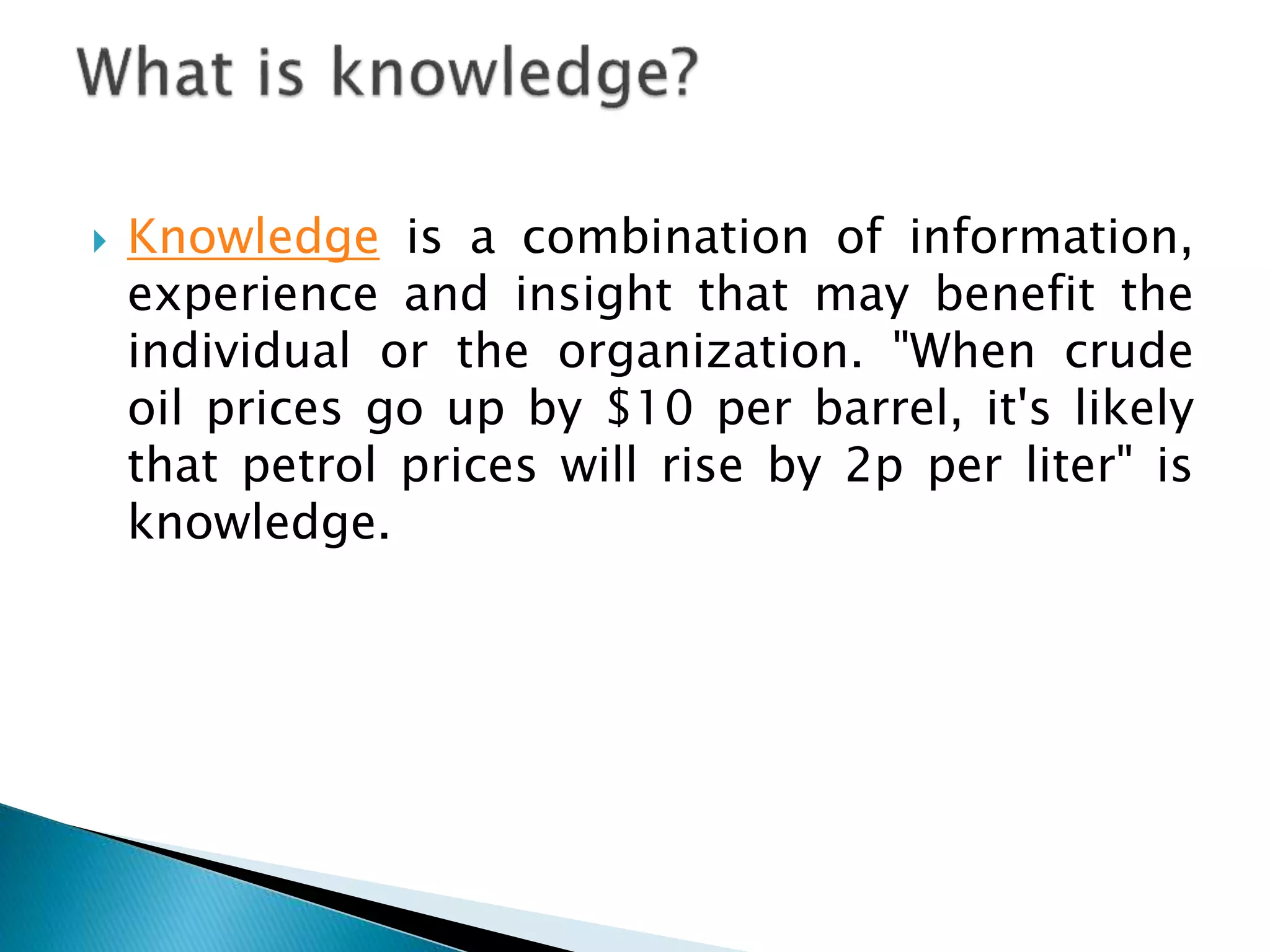  Knowledge is a combination of information,
experience and insight that may benefit the
individual or the organization. "When crude
oil prices go up by $10 per barrel, it's likely
that petrol prices will rise by 2p per liter" is
knowledge.
 