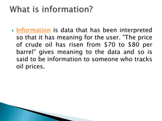  Information is data that has been interpreted
so that it has meaning for the user. "The price
of crude oil has risen from $70 to $80 per
barrel" gives meaning to the data and so is
said to be information to someone who tracks
oil prices.
 