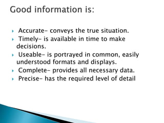  Accurate- conveys the true situation.
 Timely- is available in time to make
decisions.
 Useable- is portrayed in common, easily
understood formats and displays.
 Complete- provides all necessary data.
 Precise- has the required level of detail
 