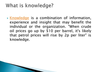  Knowledge is a combination of information,
experience and insight that may benefit the
individual or the organization. "When crude
oil prices go up by $10 per barrel, it's likely
that petrol prices will rise by 2p per liter" is
knowledge.
 