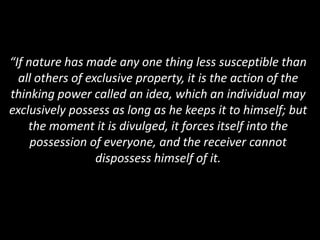 “If nature has made any one thing less susceptible than
all others of exclusive property, it is the action of the
thinking power called an idea, which an individual may
exclusively possess as long as he keeps it to himself; but
the moment it is divulged, it forces itself into the
possession of everyone, and the receiver cannot
dispossess himself of it.
 