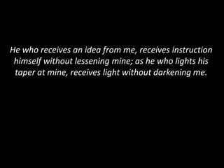 He who receives an idea from me, receives instruction
himself without lessening mine; as he who lights his
taper at mine, receives light without darkening me.
 