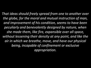 That ideas should freely spread from one to another over
the globe, for the moral and mutual instruction of man,
and improvement of his condition, seems to have been
peculiarly and benevolently designed by nature, when
she made them, like fire, expansible over all space,
without lessening their density at any point, and like the
air in which we breathe, move, and have our physical
being, incapable of confinement or exclusive
appropriation.
 