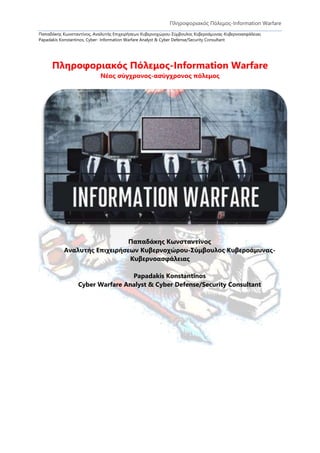 Πληροφοριακός Πόλεμος-Information Warfare
Παπαδάκης Κωνσταντίνος, Αναλυτής Επιχειρήσεων Κυβερνοχώρου-Σύμβουλος Κυβεροάμυνας-Κυβερνοασφάλειας
Papadakis Konstantinos, Cyber- Information Warfare Analyst & Cyber Defense/Security Consultant
Πληροφοριακός Πόλεμος-Information Warfare
Νέος σύγχρονος-ασύγχρονος πόλεμος
Παπαδάκης Κωνσταντίνος
Αναλυτής Επιχειρήσεων Κυβερνοχώρου-Σύμβουλος Κυβεροάμυνας-
Κυβερνοασφάλειας
Papadakis Konstantinos
Cyber Warfare Analyst & Cyber Defense/Security Consultant
 