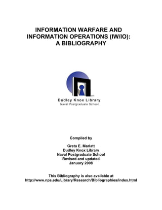 INFORMATION WARFARE AND INFORMATION OPERATIONS (IW/IO): 
A BIBLIOGRAPHY 
Compiled by 
Greta E. Marlatt 
Dudley Knox Library 
Naval Postgraduate School 
Revised and updated 
January 2008 
This Bibliography is also available at http://www.nps.edu/Library/Research/Bibliographies/index.html  