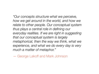 “Our concepts structure what we perceive,
how we get around in the world, and how we
relate to other people. Our conceptual system
thus plays a central role in deﬁning our
everyday realities. If we are right in suggesting
that our conceptual system is largely
metaphorical, then the way we think, what we
experience, and what we do every day is very
much a matter of metaphor.”
— George Lakoff and Mark Johnson
 