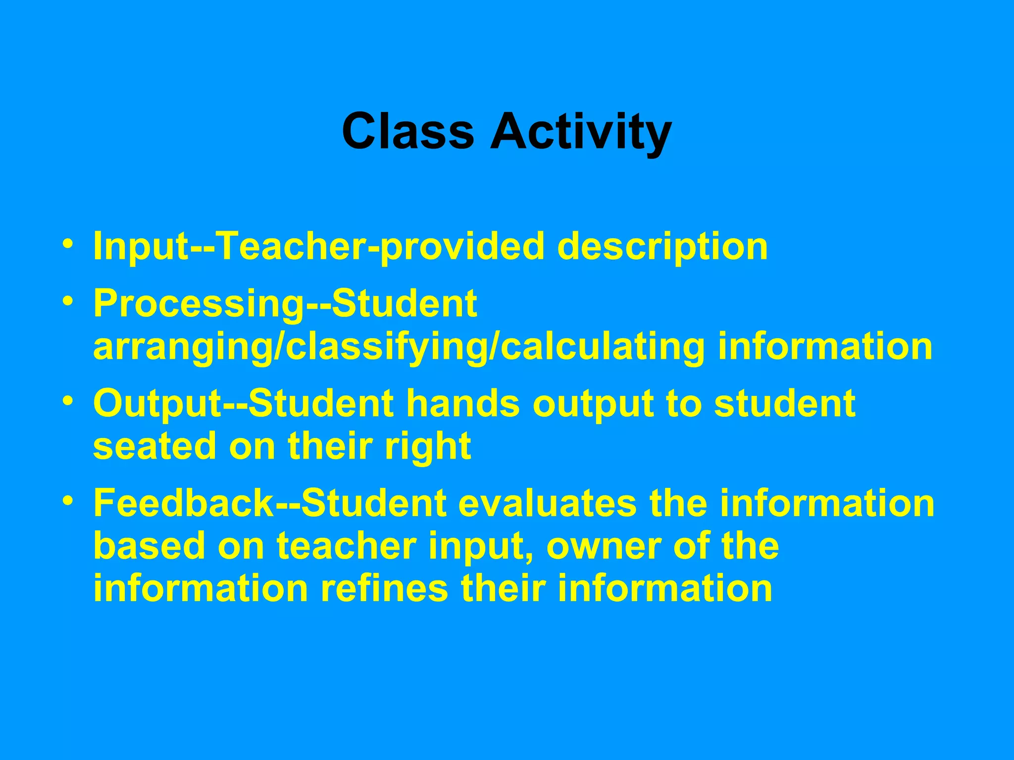 Class Activity Input--Teacher-provided description Processing--Student arranging/classifying/calculating information Output--Student hands output to student seated on their right Feedback--Student evaluates the information based on teacher input, owner of the information refines their information 
