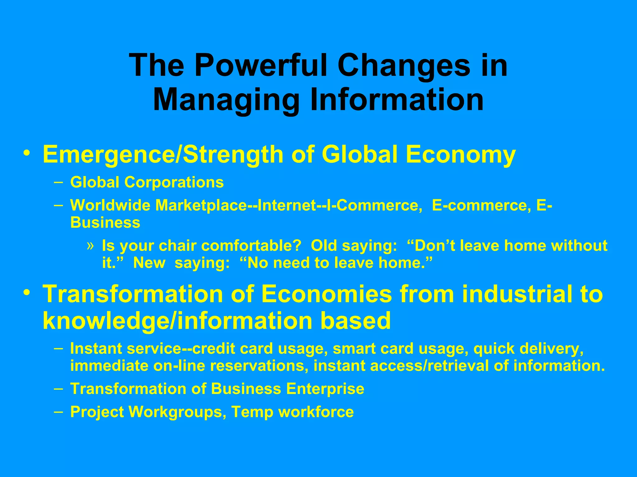 The Powerful Changes in Managing Information Emergence/Strength of Global Economy Global Corporations Worldwide Marketplace--Internet--I-Commerce,  E-commerce, E-Business Is your chair comfortable?  Old saying:  “Don’t leave home without it.”  New  saying:  “No need to leave home.” Transformation of Economies from industrial to knowledge/information based Instant service--credit card usage, smart card usage, quick delivery, immediate on-line reservations, instant access/retrieval of information. Transformation of Business Enterprise Project Workgroups, Temp workforce 
