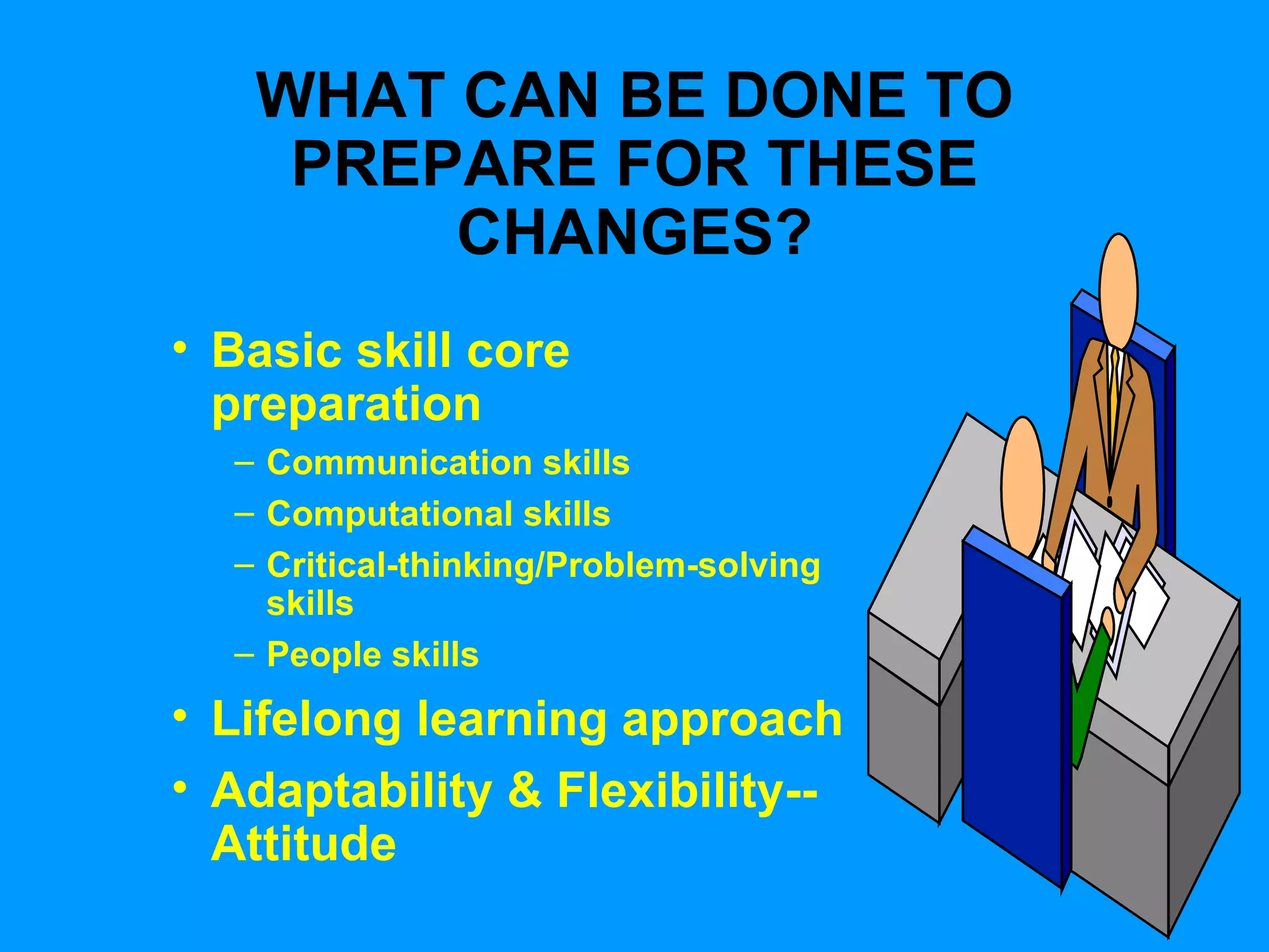 WHAT CAN BE DONE TO PREPARE FOR THESE CHANGES? Basic skill core preparation Communication skills Computational skills Critical-thinking/Problem-solving skills People skills Lifelong learning approach Adaptability & Flexibility-- Attitude 