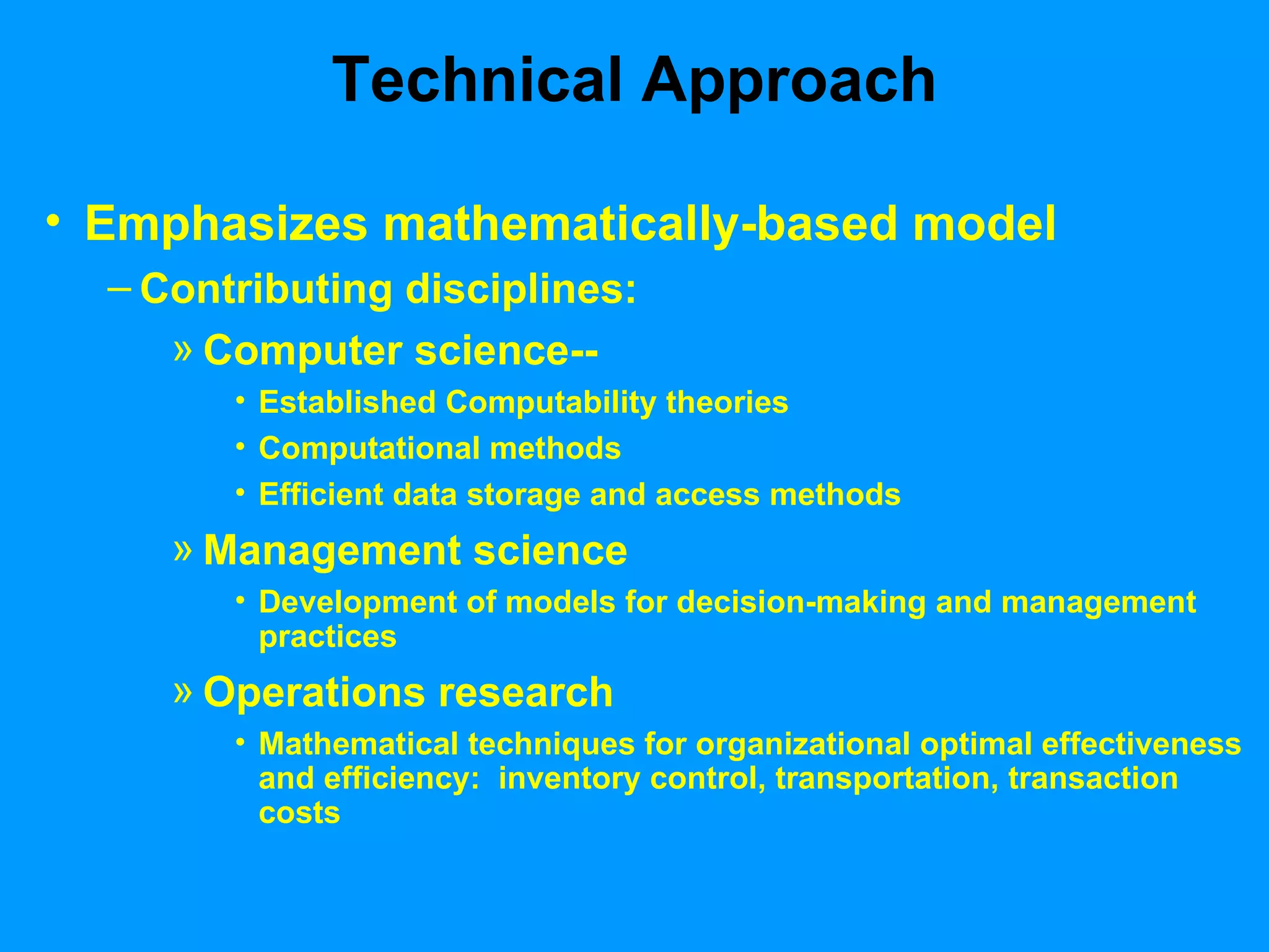 Technical Approach Emphasizes mathematically-based model Contributing disciplines: Computer science-- Established Computability theories Computational methods Efficient data storage and access methods Management science Development of models for decision-making and management practices Operations research Mathematical techniques for organizational optimal effectiveness and efficiency:  inventory control, transportation, transaction costs 