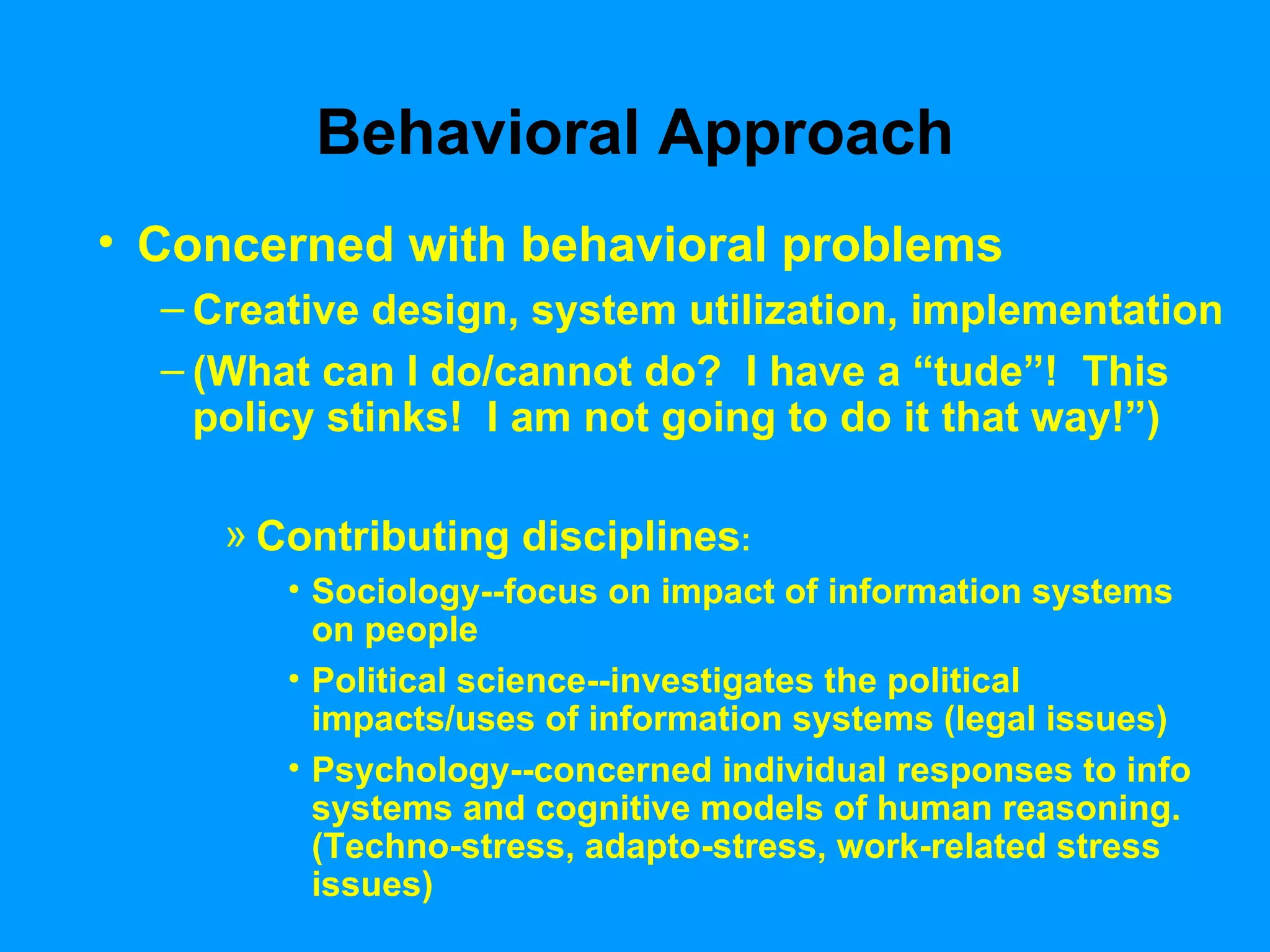 Behavioral Approach Concerned with behavioral problems Creative design, system utilization, implementation  (What can I do/cannot do?  I have a “tude”!  This policy stinks!  I am not going to do it that way!”)  Contributing disciplines : Sociology--focus on impact of information systems on people Political science--investigates the political impacts/uses of information systems (legal issues) Psychology--concerned individual responses to info systems and cognitive models of human reasoning. (Techno-stress, adapto-stress, work-related stress issues) 