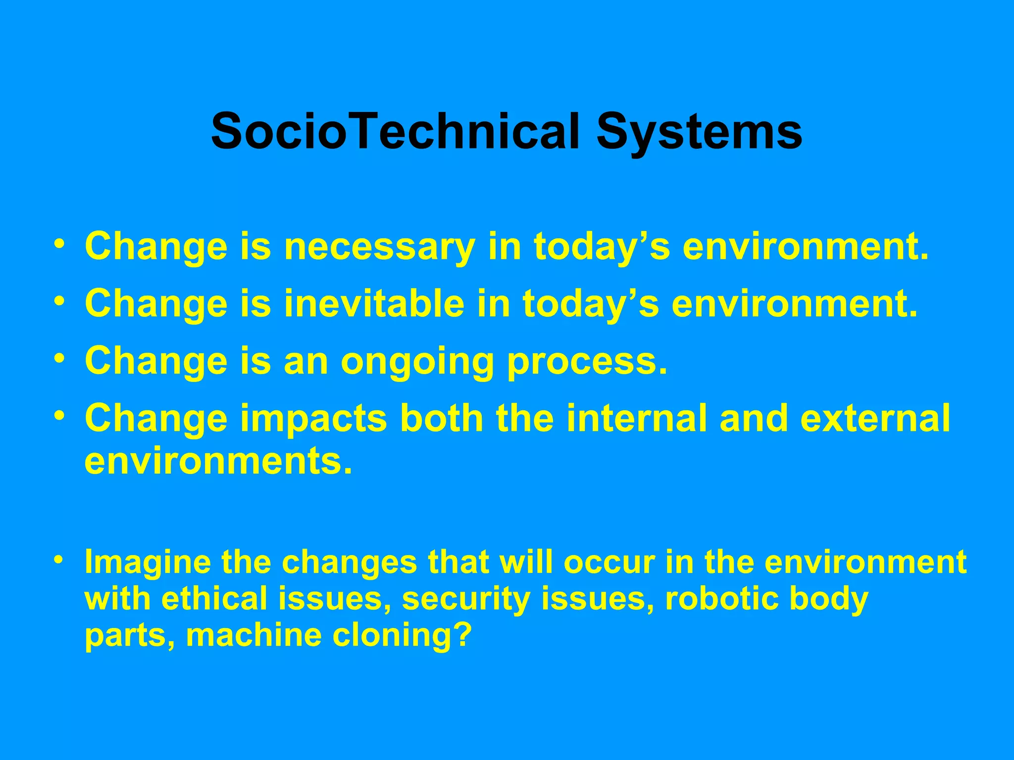 SocioTechnical Systems Change is necessary in today’s environment.  Change is inevitable in today’s environment.  Change is an ongoing process. Change impacts both the internal and external environments. Imagine the changes that will occur in the environment with ethical issues, security issues, robotic body parts, machine cloning?  