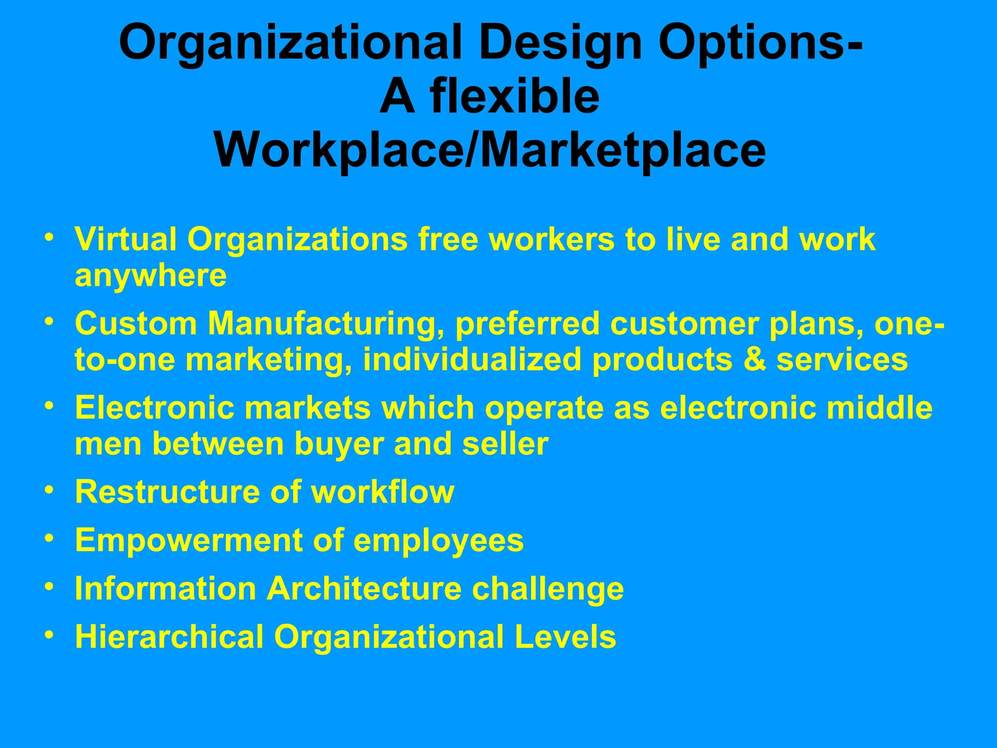Organizational Design Options-A flexible Workplace/Marketplace Virtual Organizations free workers to live and work anywhere Custom Manufacturing, preferred customer plans, one-to-one marketing, individualized products & services  Electronic markets which operate as electronic middle men between buyer and seller Restructure of workflow Empowerment of employees Information Architecture challenge Hierarchical Organizational Levels 