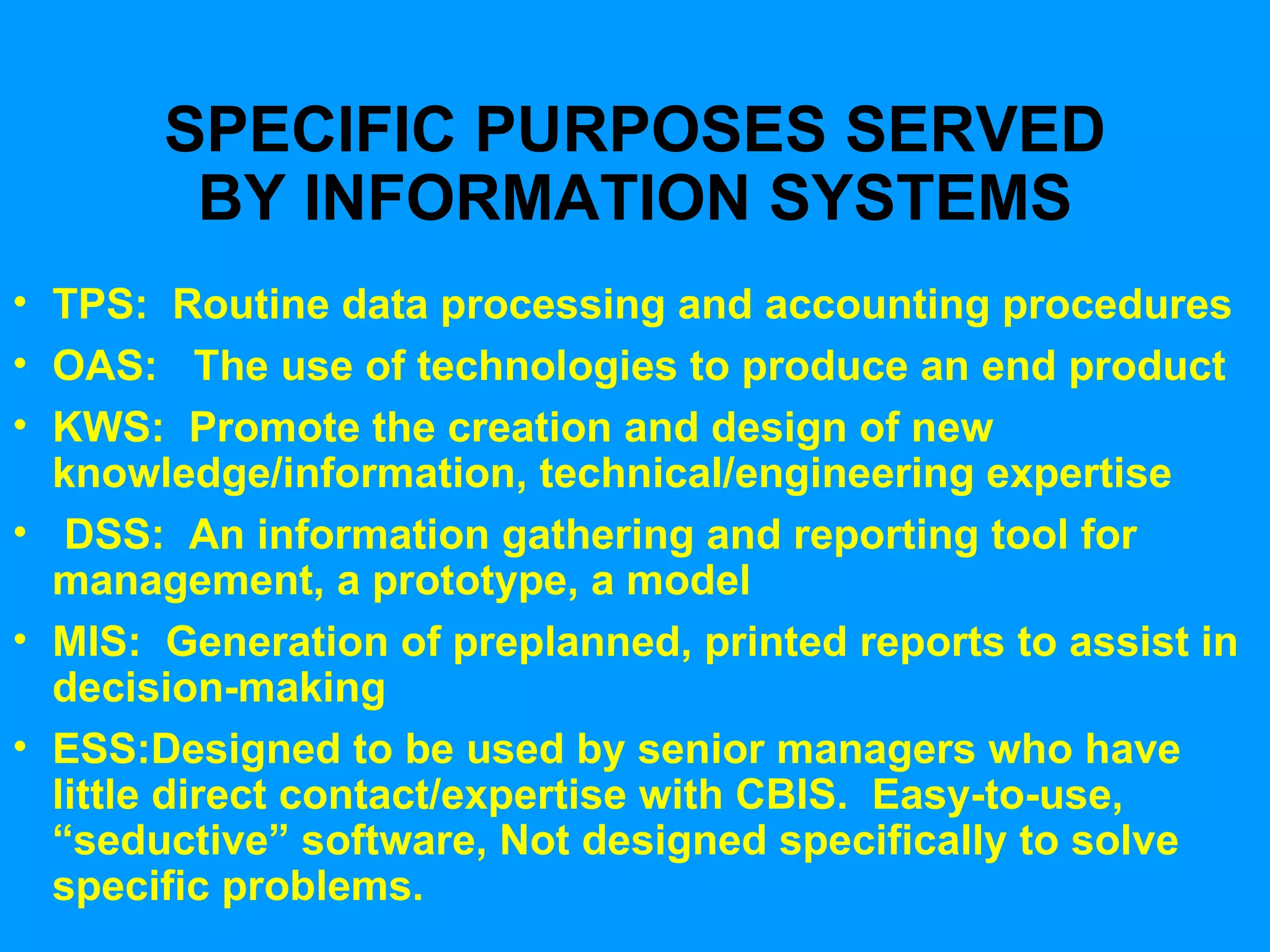SPECIFIC PURPOSES SERVED BY INFORMATION SYSTEMS TPS:  Routine data processing and accounting procedures  OAS:  The use of technologies to produce an end product KWS:  Promote the creation and design of new knowledge/information, technical/engineering expertise DSS:  An information gathering and reporting tool for  management, a prototype, a model MIS:  Generation of preplanned, printed reports to assist in decision-making ESS:Designed to be used by senior managers who have little direct contact/expertise with CBIS.  Easy-to-use, “seductive” software, Not designed specifically to solve specific problems. 