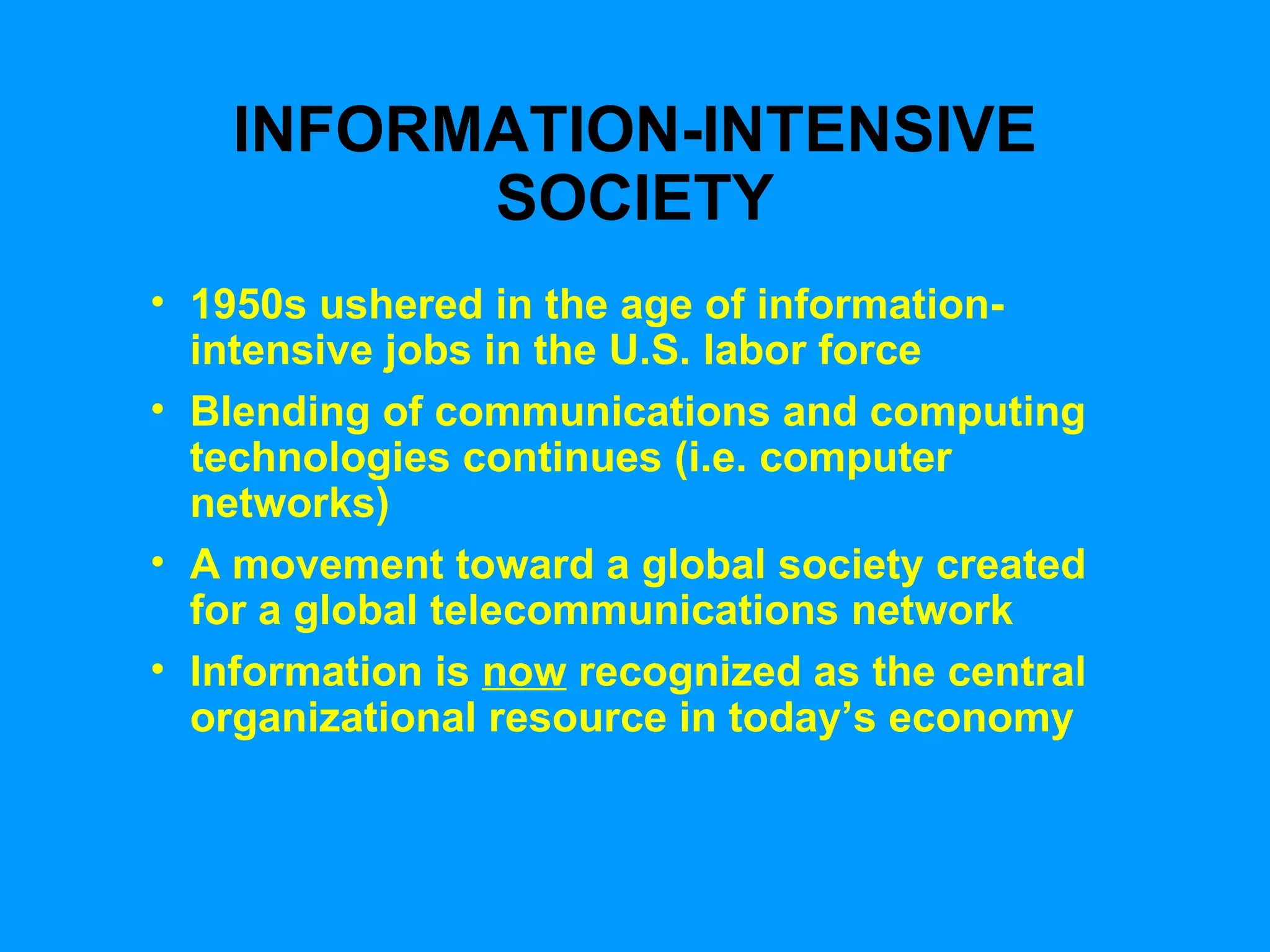 INFORMATION-INTENSIVE SOCIETY 1950s ushered in the age of information-intensive jobs in the U.S. labor force Blending of communications and computing technologies continues (i.e. computer networks) A movement toward a global society created for a global telecommunications network Information is  now  recognized as the central organizational resource in today’s economy 