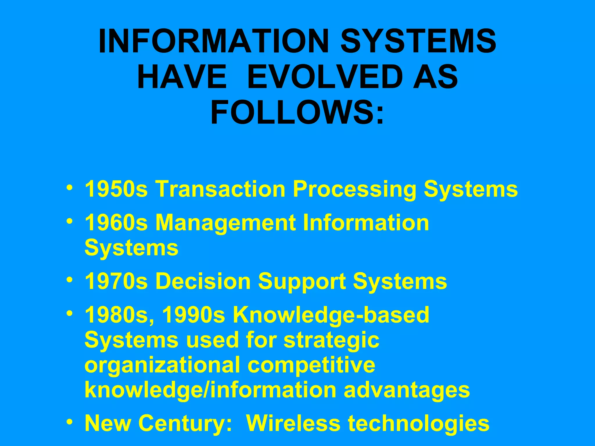 INFORMATION SYSTEMS HAVE  EVOLVED AS FOLLOWS: 1950s Transaction Processing Systems 1960s Management Information Systems 1970s Decision Support Systems 1980s, 1990s Knowledge-based Systems used for strategic organizational competitive knowledge/information advantages New Century:  Wireless technologies 