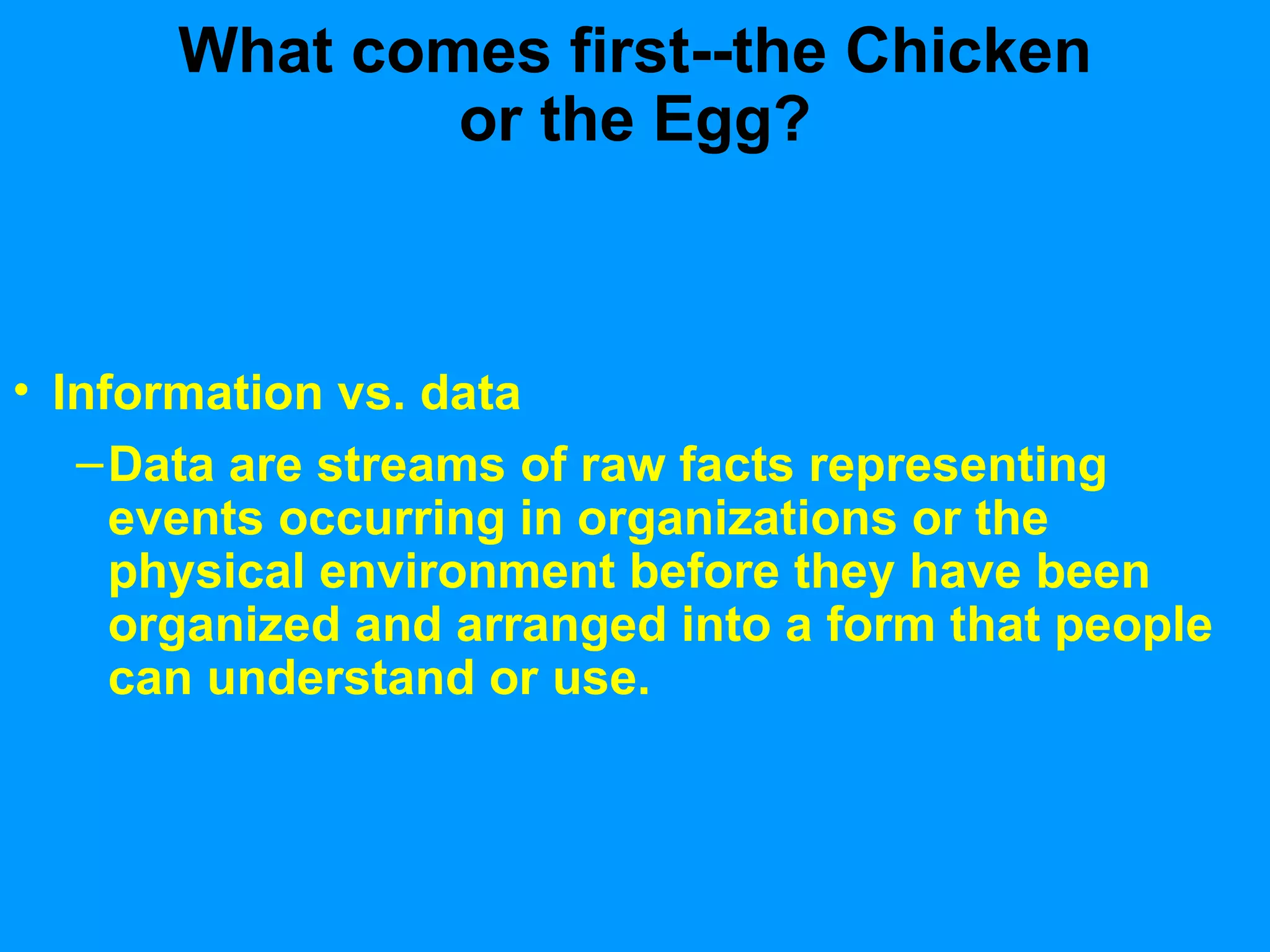 What comes first--the Chicken or the Egg? Information vs. data Data are streams of raw facts representing events occurring in organizations or the physical environment before they have been organized and arranged into a form that people can understand or use. 