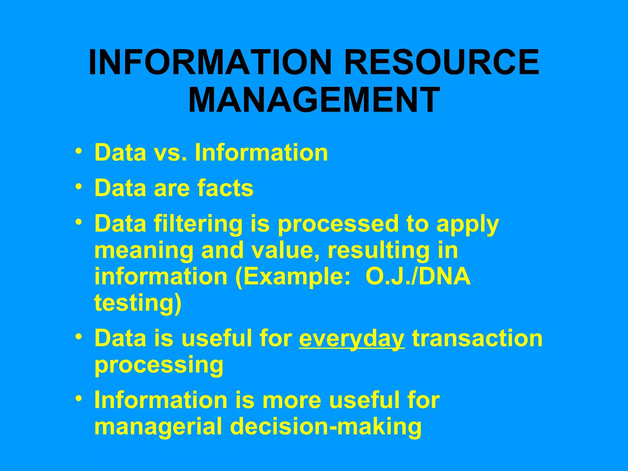INFORMATION RESOURCE MANAGEMENT Data vs. Information Data are facts Data filtering is processed to apply meaning and value, resulting in information (Example:  O.J./DNA testing) Data is useful for  everyday  transaction processing Information is more useful for managerial decision-making 
