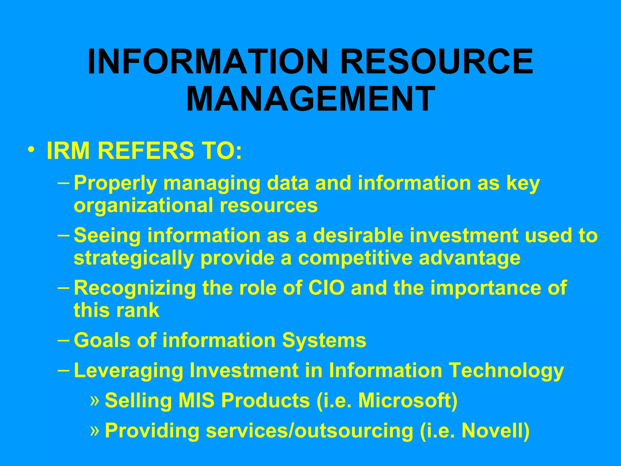 INFORMATION RESOURCE MANAGEMENT IRM REFERS TO: Properly managing data and information as key organizational resources Seeing information as a desirable investment used to strategically provide a competitive advantage Recognizing the role of CIO and the importance of this rank Goals of information Systems Leveraging Investment in Information Technology Selling MIS Products (i.e. Microsoft) Providing services/outsourcing (i.e. Novell) 