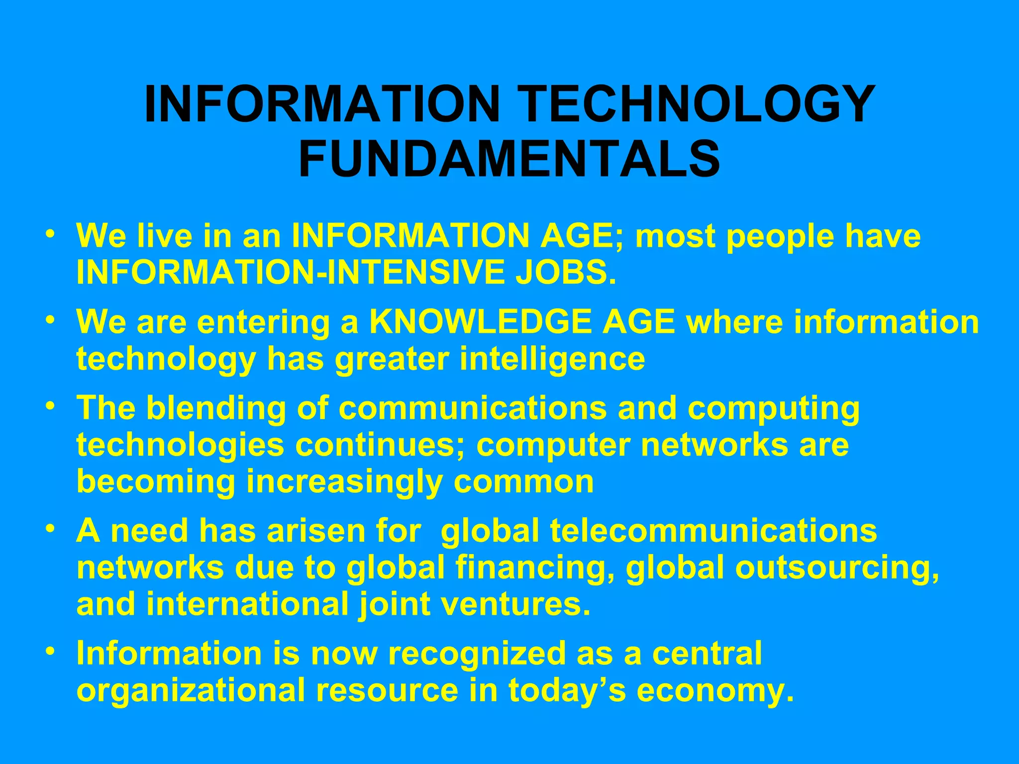 INFORMATION TECHNOLOGY FUNDAMENTALS We live in an INFORMATION AGE; most people have INFORMATION-INTENSIVE JOBS. We are entering a KNOWLEDGE AGE where information technology has greater intelligence The blending of communications and computing technologies continues; computer networks are becoming increasingly common A need has arisen for  global telecommunications networks due to global financing, global outsourcing, and international joint ventures. Information is now recognized as a central organizational resource in today’s economy. 