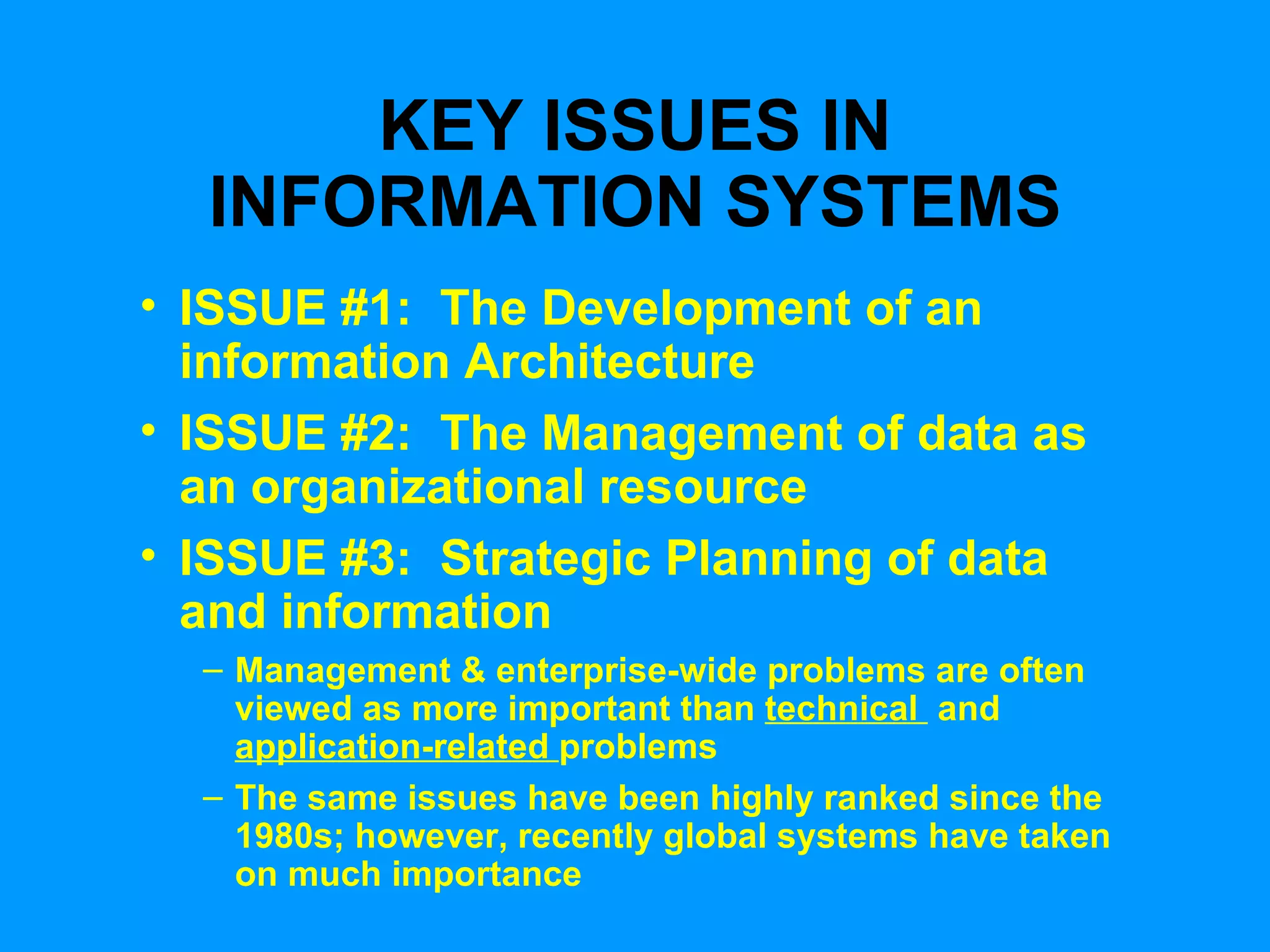 KEY ISSUES IN INFORMATION SYSTEMS ISSUE #1:  The Development of an information Architecture ISSUE #2:  The Management of data as an organizational resource ISSUE #3:  Strategic Planning of data and information Management & enterprise-wide problems are often viewed as more important than  technical  and  application-related  problems The same issues have been highly ranked since the 1980s; however, recently global systems have taken on much importance 