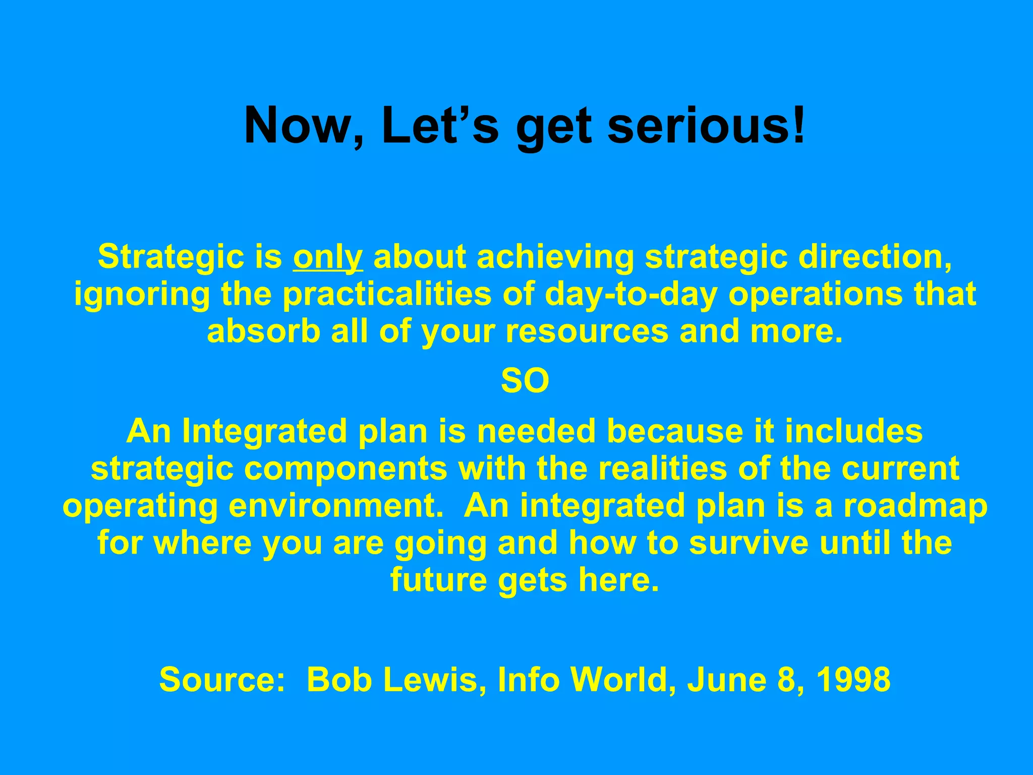 Now, Let’s get serious! Strategic is  only  about achieving strategic direction, ignoring the practicalities of day-to-day operations that absorb all of your resources and more. SO An Integrated plan is needed because it includes strategic components with the realities of the current operating environment.  An integrated plan is a roadmap for where you are going and how to survive until the future gets here. Source:  Bob Lewis, Info World, June 8, 1998 