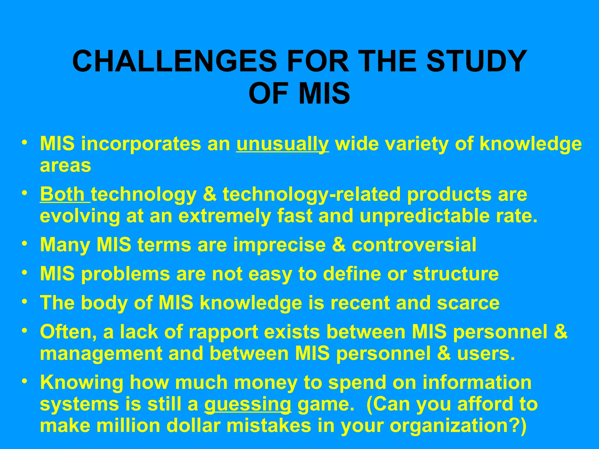 CHALLENGES FOR THE STUDY OF MIS MIS incorporates an  unusually  wide variety of knowledge areas Both  technology & technology-related products are evolving at an extremely fast and unpredictable rate. Many MIS terms are imprecise & controversial MIS problems are not easy to define or structure The body of MIS knowledge is recent and scarce Often, a lack of rapport exists between MIS personnel & management and between MIS personnel & users. Knowing how much money to spend on information systems is still a  guessing  game.  (Can you afford to make million dollar mistakes in your organization?) 