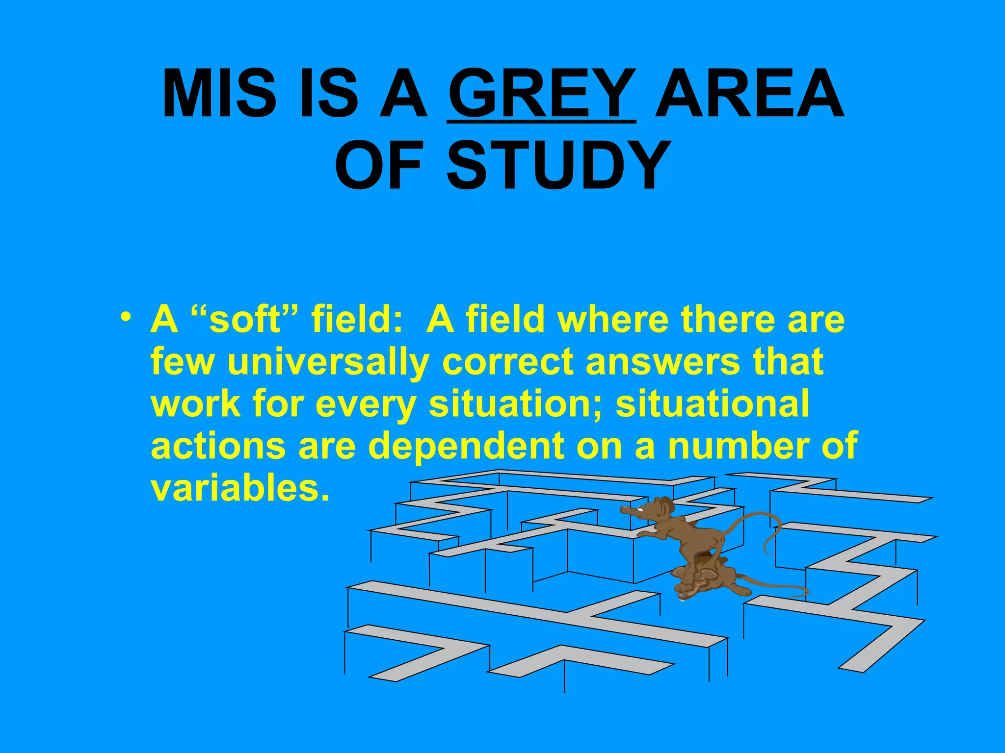 MIS IS A  GREY  AREA OF STUDY A “soft” field:  A field where there are few universally correct answers that work for every situation; situational actions are dependent on a number of variables. 