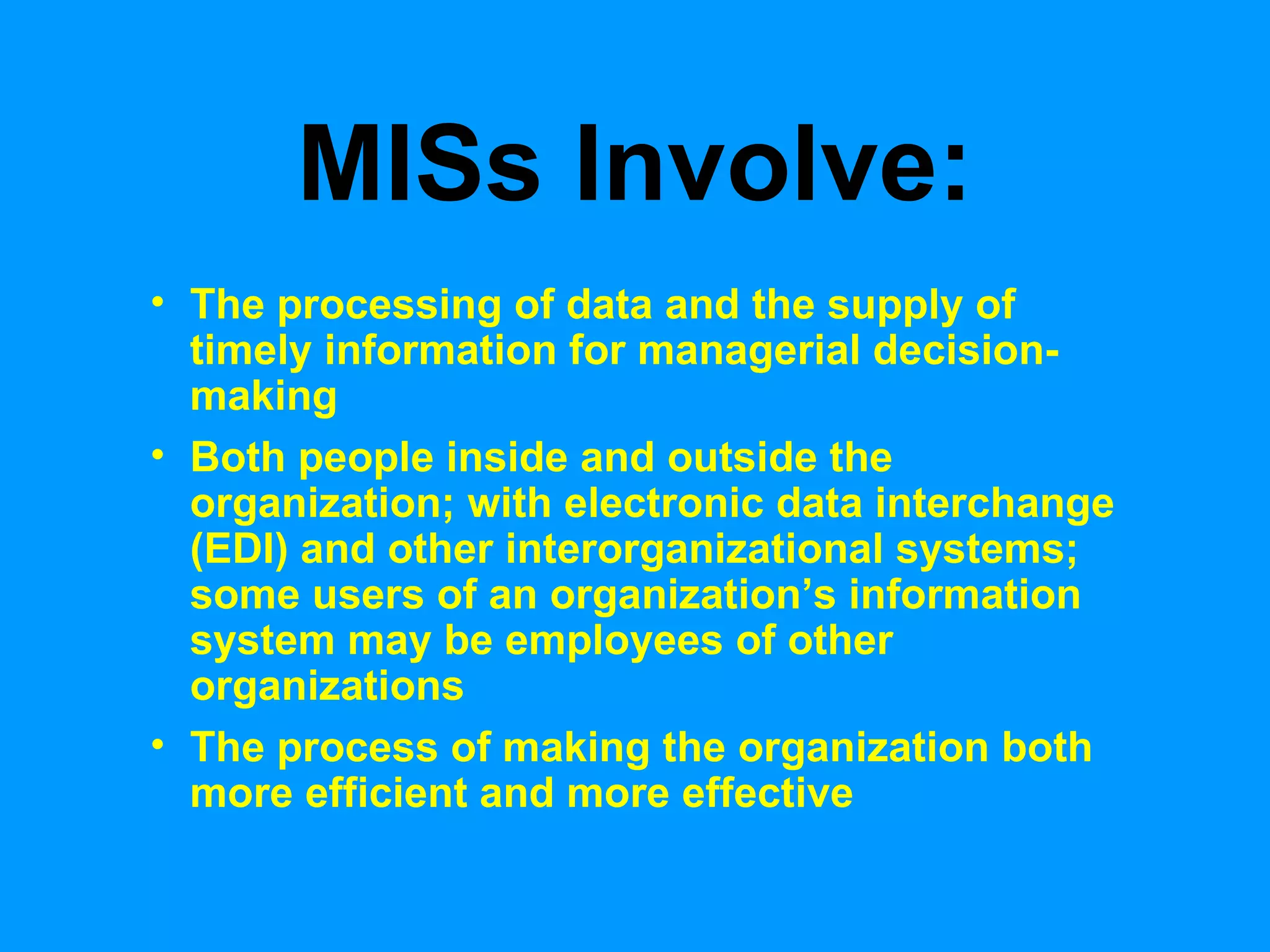 MISs Involve: The processing of data and the supply of timely information for managerial decision-making Both people inside and outside the organization; with electronic data interchange (EDI) and other interorganizational systems; some users of an organization’s information system may be employees of other organizations The process of making the organization both more efficient and more effective 