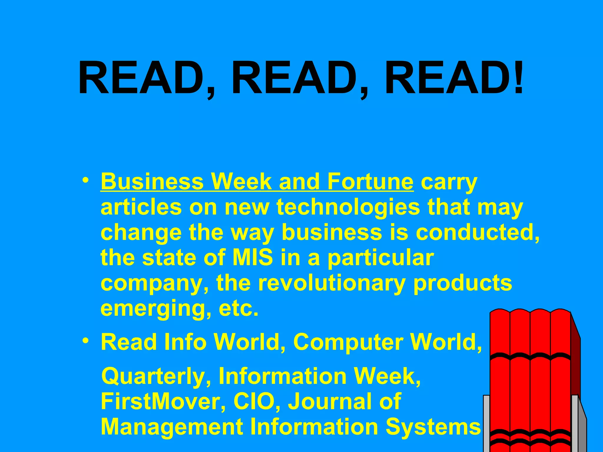 READ, READ, READ! Business Week and Fortune  carry articles on new technologies that may change the way business is conducted, the state of MIS in a particular company, the revolutionary products emerging, etc. Read Info World, Computer World, MIS Quarterly, Information Week, FirstMover, CIO, Journal of Management Information Systems 