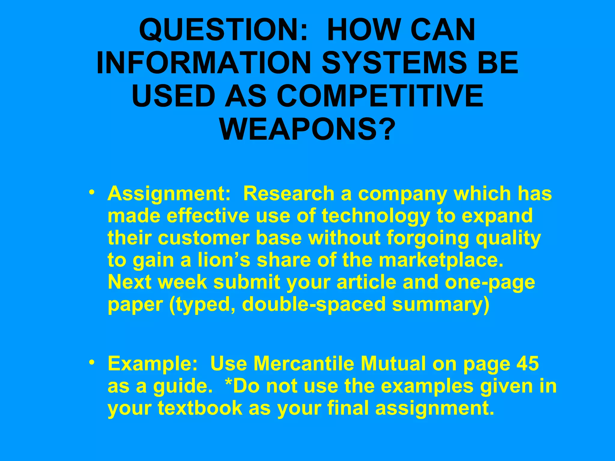 QUESTION:  HOW CAN INFORMATION SYSTEMS BE USED AS COMPETITIVE WEAPONS? Assignment:  Research a company which has made effective use of technology to expand their customer base without forgoing quality to gain a lion’s share of the marketplace.  Next week submit your article and one-page paper (typed, double-spaced summary) Example:  Use Mercantile Mutual on page 45 as a guide.  *Do not use the examples given in your textbook as your final assignment. 
