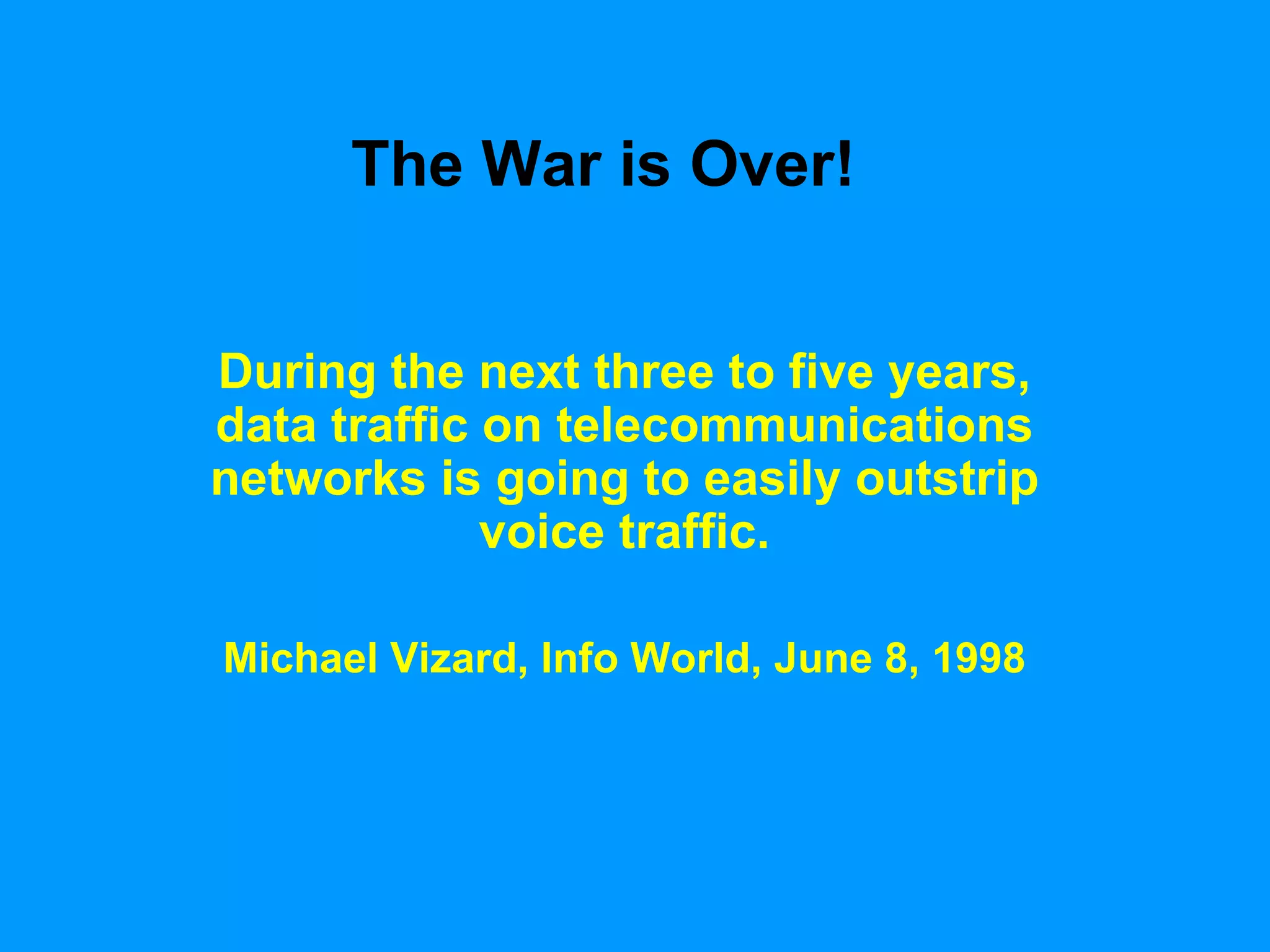 The War is Over! During the next three to five years, data traffic on telecommunications networks is going to easily outstrip voice traffic. Michael Vizard, Info World, June 8, 1998 